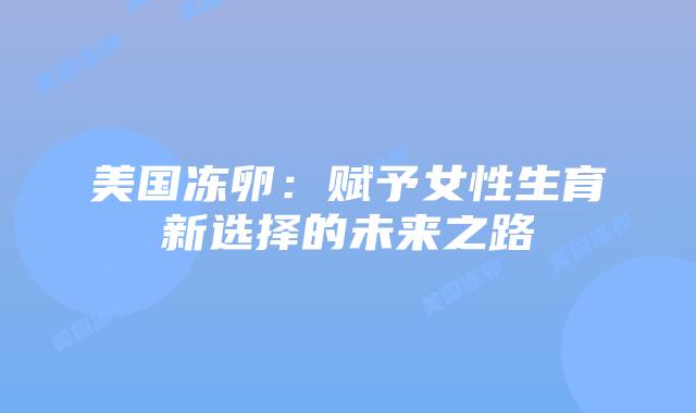 美国冻卵：赋予女性生育新选择的未来之路