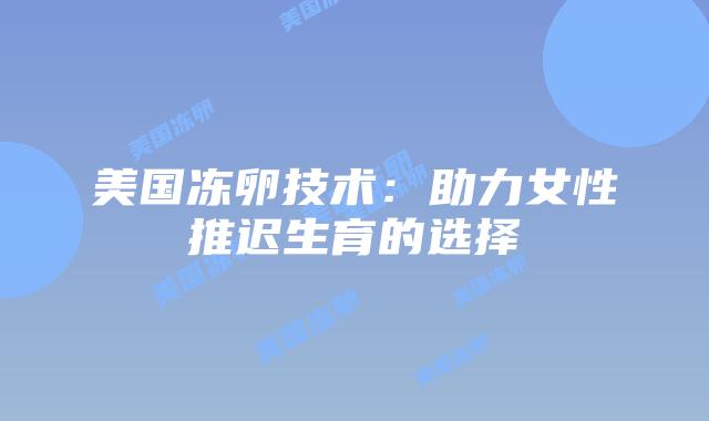 美国冻卵技术:助力女性推迟生育的选择插图 美国冻卵技术:助力女性推迟生育的选择