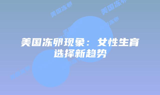 美国冻卵现象:女性生育选择新趋势插图 美国冻卵现象:女性生育选择新趋势