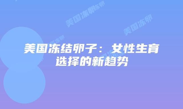 美国冻结卵子:女性生育选择的新趋势插图 美国冻结卵子:女性生育选择的新趋势