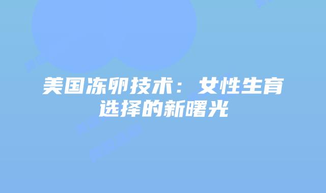 美国冻卵技术:女性生育选择的新曙光插图 美国冻卵技术:女性生育选择的新曙光