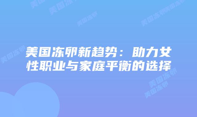 美国冻卵新趋势：助力女性职业与家庭平衡的选择