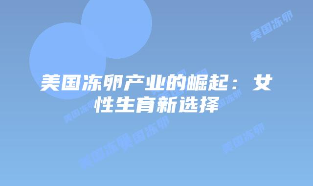 美国冻卵产业的崛起:女性生育新选择插图 美国冻卵产业的崛起:女性生育新选择