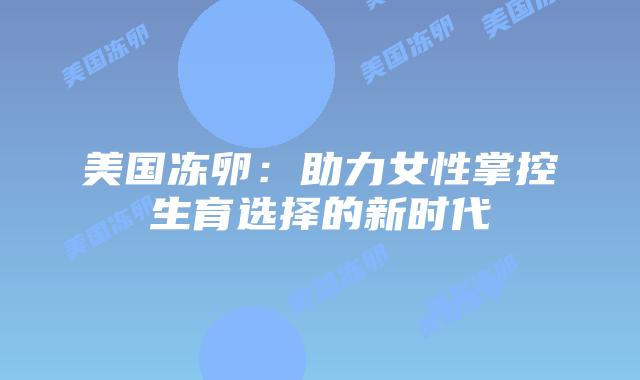 美国冻卵:助力女性掌控生育选择的新时代插图 美国冻卵:助力女性掌控生育选择的新时代