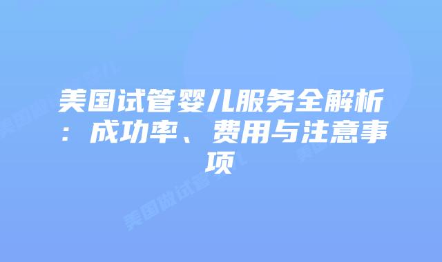 美国试管婴儿服务全解析：成功率、费用与注意事项
