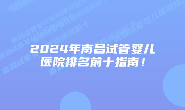 2024年南昌试管婴儿医院排名前十指南！