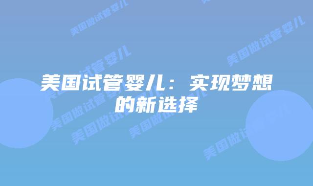 美国试管婴儿:实现梦想的新选择插图 美国试管婴儿:实现梦想的新选择