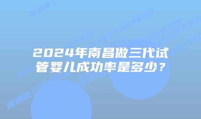 2024年南昌做三代试管婴儿成功率是多少?插图 2024年南昌做三代试管婴儿成功率是多少?